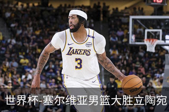 世界杯-塞尔维亚男篮大胜立陶宛 率先晋级四强