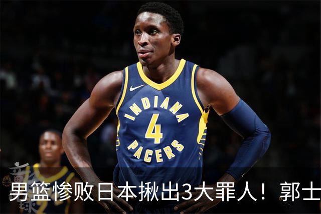 男篮惨败日本揪出3大罪人！郭士强刚愎自用：高诗岩赵继伟拖后腿