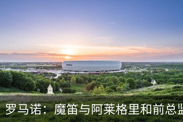 罗马诺：魔笛与阿莱格里和前总监关系密切 将在世界杯后决定未来