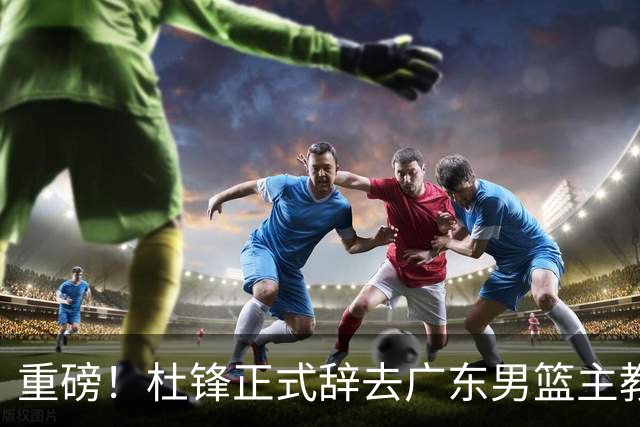 重磅！杜锋正式辞去广东男篮主教练职务，外教接任成为热点话题